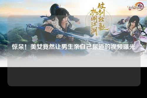 惊呆！美女竟然让男生亲自己尿道的视频曝光