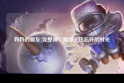 妈妈的朋友7完整视：那段无法忘怀的时光