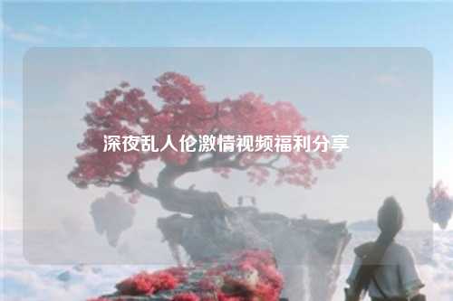 深夜乱人伦激情视频福利分享