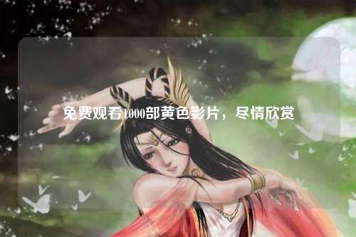 免费观看1000部黄色影片，尽情欣赏