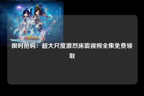 限时抢购：超大尺度激烈床震视频全集免费领取