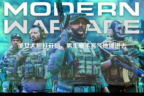 美女大胆打开腿，男生毫不客气地捅进去