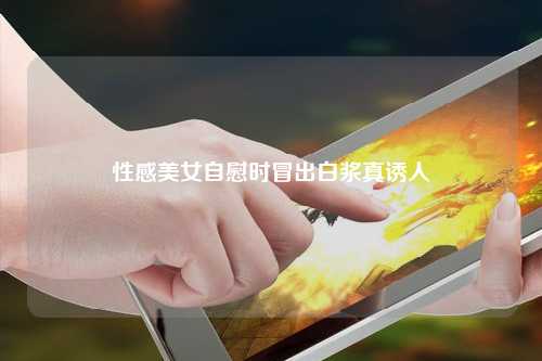性感美女自慰时冒出白浆真诱人