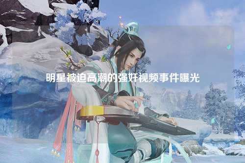 明星被迫高潮的强奸视频事件曝光