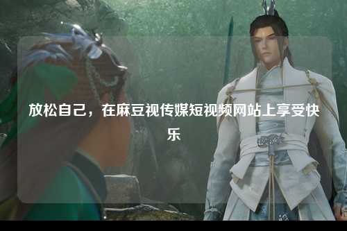 放松自己，在麻豆视传媒短视频网站上享受快乐