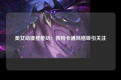 美女动漫差差动：独特卡通风格吸引关注