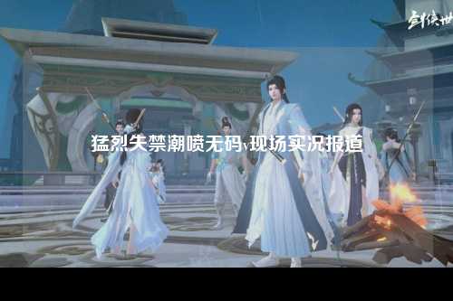 猛烈失禁潮喷无码v现场实况报道