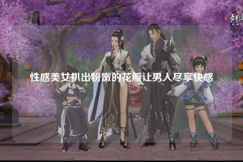 性感美女扒出粉嫩的花瓣让男人尽享快感