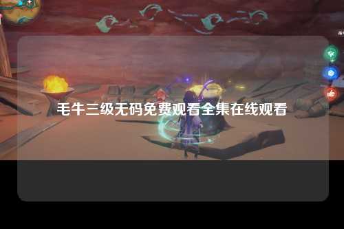 毛牛三级无码免费观看全集在线观看