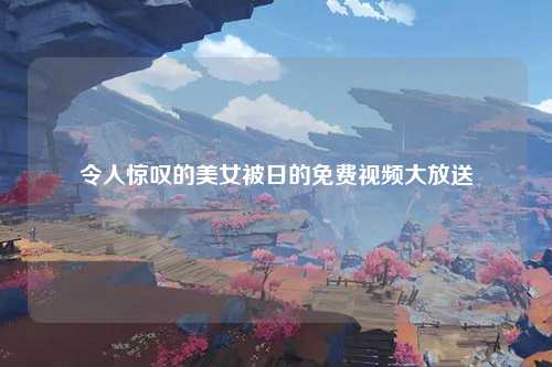 令人惊叹的美女被日的免费视频大放送