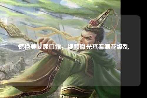 惊艳美女尿口露，视频曝光查看眼花缭乱