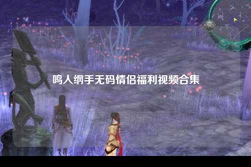 鸣人纲手无码情侣福利视频合集