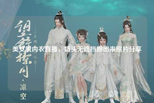 美女脱内衣直播，奶头无遮挡露出来照片分享