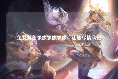 免费黄色录像录像录像，让您尽情欣赏
