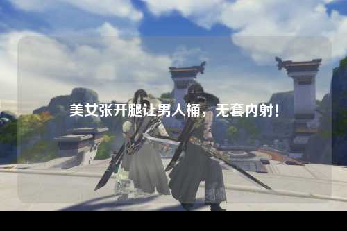 美女张开腿让男人桶，无套内射！