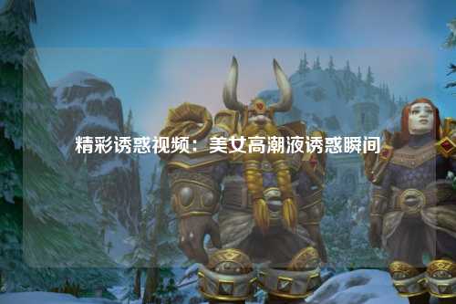 精彩诱惑视频：美女高潮液诱惑瞬间