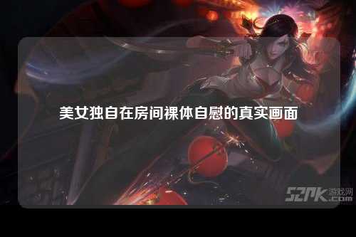 美女独自在房间裸体自慰的真实画面