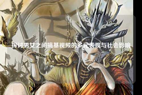 探讨男女之间搞基视频的多元表现与社会影响