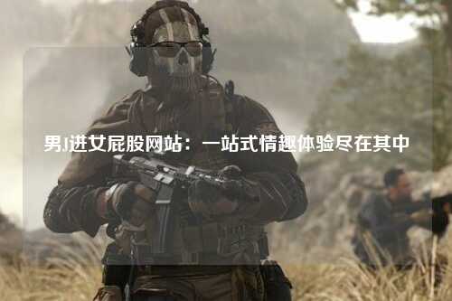 男J进女屁股网站：一站式情趣体验尽在其中
